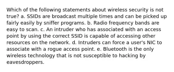 Which of the following statements about wireless security is not true? a. SSIDs are broadcast multiple times and can be picked up fairly easily by sniffer programs. b. Radio frequency bands are easy to scan. c. An intruder who has associated with an access point by using the correct SSID is capable of accessing other resources on the network. d. Intruders can force a user's NIC to associate with a rogue access point. e. Bluetooth is the only wireless technology that is not susceptible to hacking by eavesdroppers.