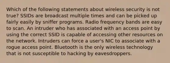 Which of the following statements about wireless security is not true? SSIDs are broadcast multiple times and can be picked up fairly easily by sniffer programs. Radio frequency bands are easy to scan. An intruder who has associated with an access point by using the correct SSID is capable of accessing other resources on the network. Intruders can force a user's NIC to associate with a rogue access point. Bluetooth is the only wireless technology that is not susceptible to hacking by eavesdroppers.