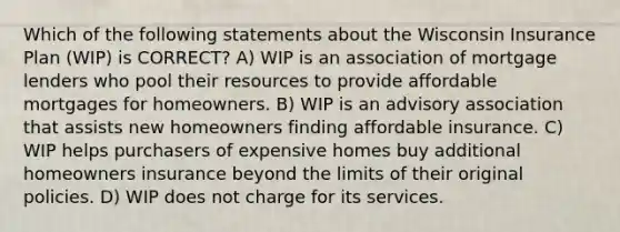 Which of the following statements about the Wisconsin Insurance Plan (WIP) is CORRECT? A) WIP is an association of mortgage lenders who pool their resources to provide affordable mortgages for homeowners. B) WIP is an advisory association that assists new homeowners finding affordable insurance. C) WIP helps purchasers of expensive homes buy additional homeowners insurance beyond the limits of their original policies. D) WIP does not charge for its services.