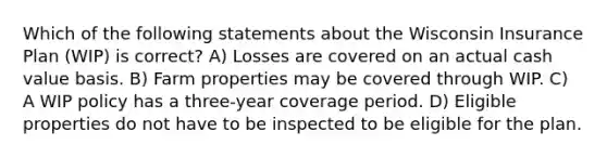 Which of the following statements about the Wisconsin Insurance Plan (WIP) is correct? A) Losses are covered on an actual cash value basis. B) Farm properties may be covered through WIP. C) A WIP policy has a three-year coverage period. D) Eligible properties do not have to be inspected to be eligible for the plan.