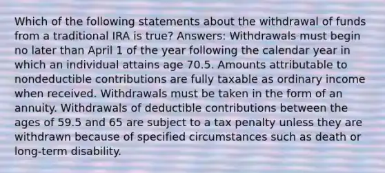 Which of the following statements about the withdrawal of funds from a traditional IRA is true? Answers: Withdrawals must begin no later than April 1 of the year following the calendar year in which an individual attains age 70.5. Amounts attributable to nondeductible contributions are fully taxable as ordinary income when received. Withdrawals must be taken in the form of an annuity. Withdrawals of deductible contributions between the ages of 59.5 and 65 are subject to a tax penalty unless they are withdrawn because of specified circumstances such as death or long-term disability.