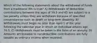 Which of the following statements about the withdrawal of funds from a traditional IRA is true? A) Withdrawals of deductible contributions between the ages of 59.5 and 65 are subject to a tax penalty unless they are withdrawn because of specified circumstances such as death or long-term disability. B) Withdrawals must begin no later than April 1 of the year following the calendar year in which an individual attains age 70.5. C) Withdrawals must be taken in the form of an annuity. D) Amounts attributable to nondeductible contributions are fully taxable as ordinary income when received.