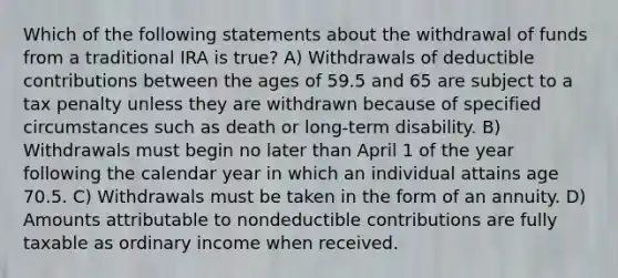 Which of the following statements about the withdrawal of funds from a traditional IRA is true? A) Withdrawals of deductible contributions between the ages of 59.5 and 65 are subject to a tax penalty unless they are withdrawn because of specified circumstances such as death or long-term disability. B) Withdrawals must begin no later than April 1 of the year following the calendar year in which an individual attains age 70.5. C) Withdrawals must be taken in the form of an annuity. D) Amounts attributable to nondeductible contributions are fully taxable as ordinary income when received.