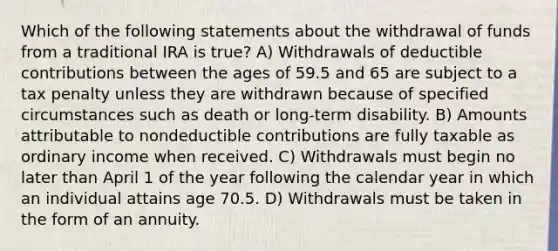 Which of the following statements about the withdrawal of funds from a traditional IRA is true? A) Withdrawals of deductible contributions between the ages of 59.5 and 65 are subject to a tax penalty unless they are withdrawn because of specified circumstances such as death or long-term disability. B) Amounts attributable to nondeductible contributions are fully taxable as ordinary income when received. C) Withdrawals must begin no later than April 1 of the year following the calendar year in which an individual attains age 70.5. D) Withdrawals must be taken in the form of an annuity.