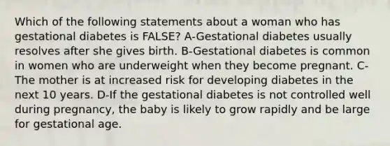 Which of the following statements about a woman who has gestational diabetes is FALSE? A-Gestational diabetes usually resolves after she gives birth. B-Gestational diabetes is common in women who are underweight when they become pregnant. C-The mother is at increased risk for developing diabetes in the next 10 years. D-If the gestational diabetes is not controlled well during pregnancy, the baby is likely to grow rapidly and be large for gestational age.