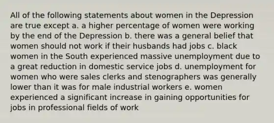 All of the following statements about women in the Depression are true except a. a higher percentage of women were working by the end of the Depression b. there was a general belief that women should not work if their husbands had jobs c. black women in the South experienced massive unemployment due to a great reduction in domestic service jobs d. unemployment for women who were sales clerks and stenographers was generally lower than it was for male industrial workers e. women experienced a significant increase in gaining opportunities for jobs in professional fields of work