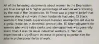 All of the following statements about women in the Depression are true except A) A higher percentage of women were working by the end of the Depression. B) There was a general belief that women should not work if their husbands had jobs. C) Black women in the South experienced massive unemployment due to a great reduction in domestic service jobs. D) Unemployment for women who were sales clerks and stenographers was generally lower than it was for male industrial workers. E) Women experienced a significant increase in gaining opportunities for jobs in professional fields of work.