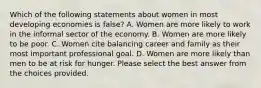 Which of the following statements about women in most developing economies is false? A. Women are more likely to work in the informal sector of the economy. B. Women are more likely to be poor. C. Women cite balancing career and family as their most important professional goal. D. Women are more likely than men to be at risk for hunger. Please select the best answer from the choices provided.