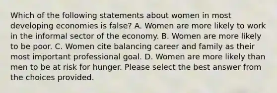 Which of the following statements about women in most developing economies is false? A. Women are more likely to work in the informal sector of the economy. B. Women are more likely to be poor. C. Women cite balancing career and family as their most important professional goal. D. Women are more likely than men to be at risk for hunger. Please select the best answer from the choices provided.