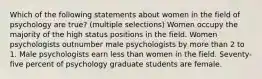 Which of the following statements about women in the field of psychology are true? (multiple selections) Women occupy the majority of the high status positions in the field. Women psychologists outnumber male psychologists by more than 2 to 1. Male psychologists earn less than women in the field. Seventy-five percent of psychology graduate students are female.