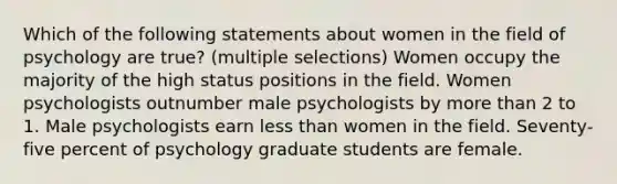 Which of the following statements about women in the field of psychology are true? (multiple selections) Women occupy the majority of the high status positions in the field. Women psychologists outnumber male psychologists by more than 2 to 1. Male psychologists earn less than women in the field. Seventy-five percent of psychology graduate students are female.