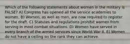 Which of the following statements about women in the military is FALSE? A) Congress has opened all the service academies to women. B) Women, as well as men, are now required to register for the draft. C) Statutes and regulations prohibit women from serving in most combat situations. D) Women have served in every branch of the armed services since World War II. E) Women do not have a ceiling on the rank they can achieve.