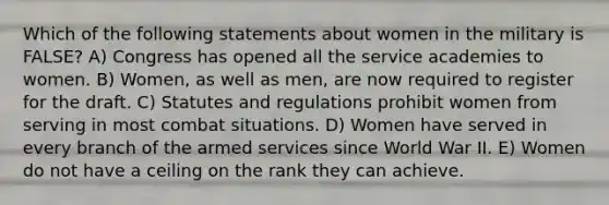 Which of the following statements about women in the military is FALSE? A) Congress has opened all the service academies to women. B) Women, as well as men, are now required to register for the draft. C) Statutes and regulations prohibit women from serving in most combat situations. D) Women have served in every branch of the armed services since World War II. E) Women do not have a ceiling on the rank they can achieve.