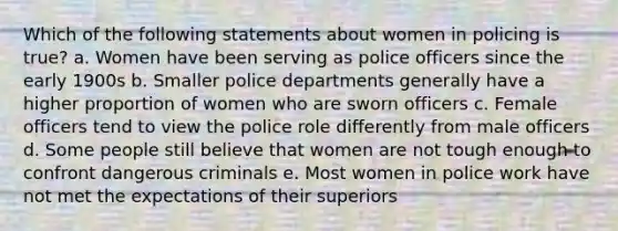 Which of the following statements about women in policing is true? a. Women have been serving as police officers since the early 1900s b. Smaller police departments generally have a higher proportion of women who are sworn officers c. Female officers tend to view the police role differently from male officers d. Some people still believe that women are not tough enough to confront dangerous criminals e. Most women in police work have not met the expectations of their superiors