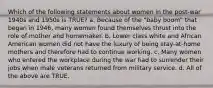 Which of the following statements about women in the post‑war 1940s and 1950s is TRUE? a. Because of the "baby boom" that began in 1946, many women found themselves thrust into the role of mother and homemaker. b. Lower class white and African American women did not have the luxury of being stay‑at‑home mothers and therefore had to continue working. c. Many women who entered the workplace during the war had to surrender their jobs when male veterans returned from military service. d. All of the above are TRUE.