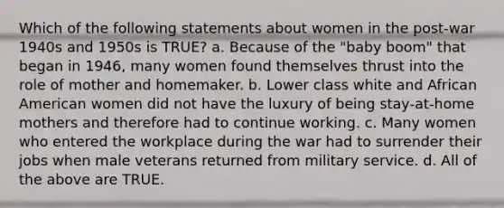 Which of the following statements about women in the post‑war 1940s and 1950s is TRUE? a. Because of the "baby boom" that began in 1946, many women found themselves thrust into the role of mother and homemaker. b. Lower class white and African American women did not have the luxury of being stay‑at‑home mothers and therefore had to continue working. c. Many women who entered the workplace during the war had to surrender their jobs when male veterans returned from military service. d. All of the above are TRUE.