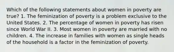 Which of the following statements about women in poverty are true? 1. The feminization of poverty is a problem exclusive to the United States. 2. The percentage of women in poverty has risen since World War II. 3. Most women in poverty are married with no children. 4. The increase in families with women as single heads of the household is a factor in the feminization of poverty.