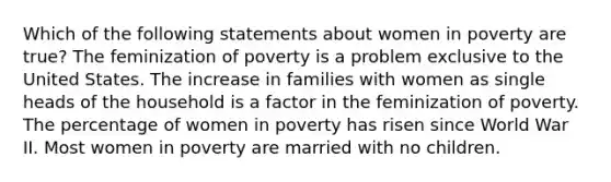 Which of the following statements about women in poverty are true? The feminization of poverty is a problem exclusive to the United States. The increase in families with women as single heads of the household is a factor in the feminization of poverty. The percentage of women in poverty has risen since World War II. Most women in poverty are married with no children.