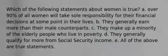 Which of the following statements about women is true? a. over 90% of all women will take sole responsibility for their financial decisions at some point in their lives. b. They generally earn <a href='https://www.questionai.com/knowledge/keWHlEPx42-more-than' class='anchor-knowledge'>more than</a> their male counterparts. c. They make up a minority of the elderly people who live in poverty. d. They generally qualify for more from Social Security income. e. All of the above are true statements.