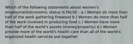 Which of the following statements about women's employment/economic status is FALSE - a.) Women do more than half of the work gathering firewood b.) Women do more than half of the work involved in producing food c.) Women have more than half of the world's assets (money/property) d.) Women provide more of the world's health care than all of the world's organized health services put together