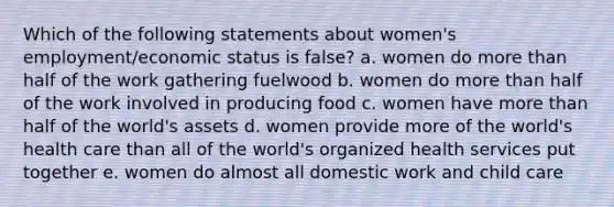 Which of the following statements about women's employment/economic status is false? a. women do more than half of the work gathering fuelwood b. women do more than half of the work involved in producing food c. women have more than half of the world's assets d. women provide more of the world's health care than all of the world's organized health services put together e. women do almost all domestic work and child care