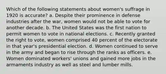 Which of the following statements about women's suffrage in 1920 is accurate? a. Despite their prominence in defense industries after the war, women would not be able to vote for another decade. b. The United States was the first nation to permit women to vote in national elections. c. Recently granted the right to vote, women comprised 40 percent of the electorate in that year's presidential election. d. Women continued to serve in the army and began to rise through the ranks as officers. e. Women dominated workers' unions and gained more jobs in the armaments industry as well as steel and lumber mills.