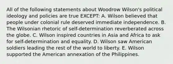 All of the following statements about Woodrow Wilson's <a href='https://www.questionai.com/knowledge/kFKhV6szLO-political-ideology' class='anchor-knowledge'>political ideology</a> and policies are true EXCEPT: A. Wilson believed that people under colonial rule deserved immediate independence. B. The Wilsonian rhetoric of self-determination reverberated across the globe. C. Wilson inspired countries in Asia and Africa to ask for self-determination and equality. D. Wilson saw American soldiers leading the rest of the world to liberty. E. Wilson supported the American annexation of the Philippines.