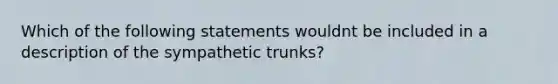 Which of the following statements wouldnt be included in a description of the sympathetic trunks?