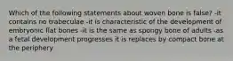 Which of the following statements about woven bone is false? -it contains no trabeculae -it is characteristic of the development of embryonic flat bones -it is the same as spongy bone of adults -as a fetal development progresses it is replaces by compact bone at the periphery