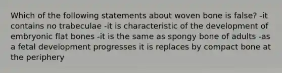 Which of the following statements about woven bone is false? -it contains no trabeculae -it is characteristic of the development of embryonic flat bones -it is the same as spongy bone of adults -as a fetal development progresses it is replaces by compact bone at the periphery