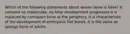 Which of the following statements about woven bone is false? It contains no trabeculae. As fetal development progresses it is replaced by comapact bone at the periphery. It is characteristic of the development of embryonic flat bones. It is the same as spongy bone of adults.