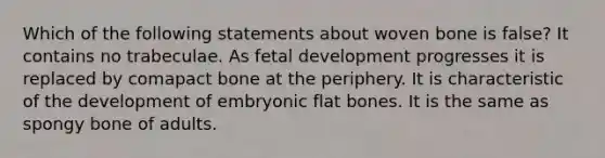 Which of the following statements about woven bone is false? It contains no trabeculae. As fetal development progresses it is replaced by comapact bone at the periphery. It is characteristic of the development of embryonic flat bones. It is the same as spongy bone of adults.