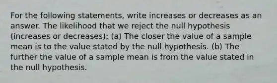 For the following statements, write increases or decreases as an answer. The likelihood that we reject the null hypothesis (increases or decreases): (a) The closer the value of a sample mean is to the value stated by the null hypothesis. (b) The further the value of a sample mean is from the value stated in the null hypothesis.