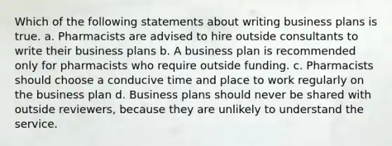 Which of the following statements about writing business plans is true. a. Pharmacists are advised to hire outside consultants to write their business plans b. A business plan is recommended only for pharmacists who require outside funding. c. Pharmacists should choose a conducive time and place to work regularly on the business plan d. Business plans should never be shared with outside reviewers, because they are unlikely to understand the service.