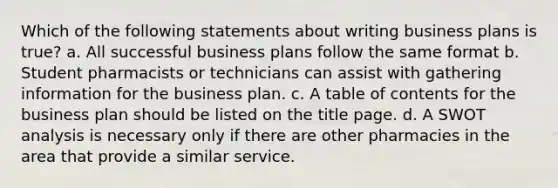 Which of the following statements about writing business plans is true? a. All successful business plans follow the same format b. Student pharmacists or technicians can assist with gathering information for the business plan. c. A table of contents for the business plan should be listed on the title page. d. A SWOT analysis is necessary only if there are other pharmacies in the area that provide a similar service.