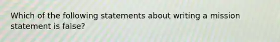 Which of the following statements about writing a mission statement is false?