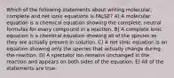 Which of the following statements about writing molecular, complete and net ionic equations is FALSE? A) A molecular equation is a chemical equation showing the complete, neutral formulas for every compound in a reaction. B) A complete ionic equation is a chemical equation showing all of the species as they are actually present in solution. C) A net ionic equation is an equation showing only the species that actually change during the reaction. D) A spectator ion remains unchanged in the reaction and appears on both sides of the equation. E) All of the statements are true.