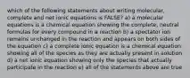 which of the following statements about writing molecular, complete and net ionic equations is FALSE? a) a molecular equations is a chemical equation showing the complete, neutral formulas for every compound in a reaction b) a spectator ion remains unchanged in the reaction and appears on both sides of the equation c) a complete ionic equation is a chemical equation showing all of the species as they are actually present in solution d) a net ionic equation showing only the species that actually participate in the reaction e) all of the statements above are true