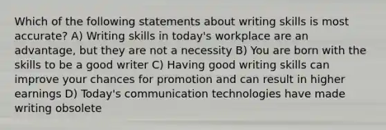 Which of the following statements about writing skills is most accurate? A) Writing skills in today's workplace are an advantage, but they are not a necessity B) You are born with the skills to be a good writer C) Having good writing skills can improve your chances for promotion and can result in higher earnings D) Today's communication technologies have made writing obsolete