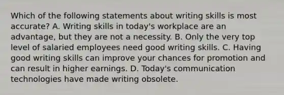 Which of the following statements about writing skills is most accurate? A. Writing skills in today's workplace are an advantage, but they are not a necessity. B. Only the very top level of salaried employees need good writing skills. C. Having good writing skills can improve your chances for promotion and can result in higher earnings. D. Today's communication technologies have made writing obsolete.