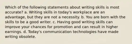 Which of the following statements about writing skills is most accurate? a. Writing skills in today's workplace are an advantage, but they are not a necessity. b. You are born with the skills to be a good writer. c. Having good writing skills can improve your chances for promotion and can result in higher earnings. d. Today's communication technologies have made writing obsolete.