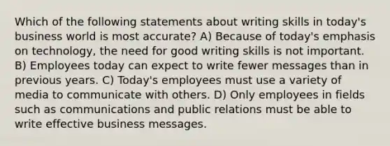 Which of the following statements about writing skills in today's business world is most accurate? A) Because of today's emphasis on technology, the need for good writing skills is not important. B) Employees today can expect to write fewer messages than in previous years. C) Today's employees must use a variety of media to communicate with others. D) Only employees in fields such as communications and public relations must be able to write effective business messages.