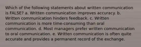 Which of the following statements about written communication is FALSE? a. Written communication improves accuracy. b. Written communication hinders feedback. c. Written communication is more time-consuming than oral communication. d. Most managers prefer written communication to oral communication. e. Written communication is often quite accurate and provides a permanent record of the exchange.