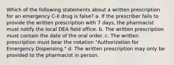 Which of the following statements about a written prescription for an emergency C-II drug is false? a. If the prescriber fails to provide the written prescription with 7 days, the pharmacist must notify the local DEA field office. b. The written prescription must contain the date of the oral order. c. The written prescription must bear the notation "Authorization for Emergency Dispensing." d. The written prescription may only be provided to the pharmacist in person.