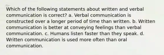 Which of the following statements about written and verbal communication is correct? a. Verbal communication is constructed over a longer period of time than written. b. Written communication is better at conveying feelings than verbal communication. c. Humans listen faster than they speak. d. Written communication is used more often than oral communication.