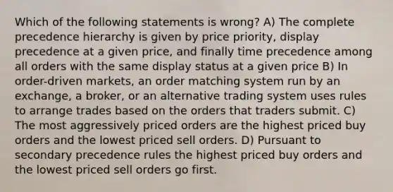 Which of the following statements is wrong? A) The complete precedence hierarchy is given by price priority, display precedence at a given price, and finally time precedence among all orders with the same display status at a given price B) In order-driven markets, an order matching system run by an exchange, a broker, or an alternative trading system uses rules to arrange trades based on the orders that traders submit. C) The most aggressively priced orders are the highest priced buy orders and the lowest priced sell orders. D) Pursuant to secondary precedence rules the highest priced buy orders and the lowest priced sell orders go first.