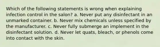 Which of the following statements is wrong when explaining infection control in the salon? a. Never put any disinfectant in an unmarked container. b. Never mix chemicals unless specified by the manufacturer. c. Never fully submerge an implement in the disinfectant solution. d. Never let quats, bleach, or phenols come into contact with the skin.