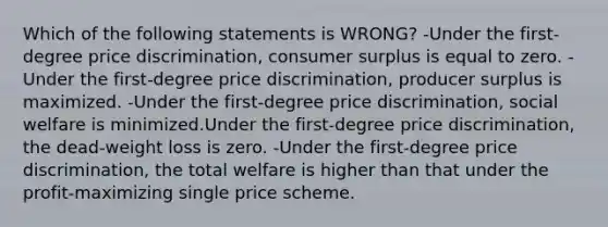 Which of the following statements is WRONG? -Under the first-degree price discrimination, consumer surplus is equal to zero. -Under the first-degree price discrimination, producer surplus is maximized. -Under the first-degree price discrimination, social welfare is minimized.Under the first-degree price discrimination, the dead-weight loss is zero. -Under the first-degree price discrimination, the total welfare is higher than that under the profit-maximizing single price scheme.