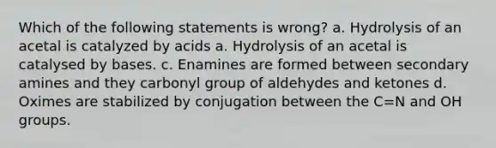 Which of the following statements is wrong? a. Hydrolysis of an acetal is catalyzed by acids a. Hydrolysis of an acetal is catalysed by bases. c. Enamines are formed between secondary amines and they carbonyl group of aldehydes and ketones d. Oximes are stabilized by conjugation between the C=N and OH groups.