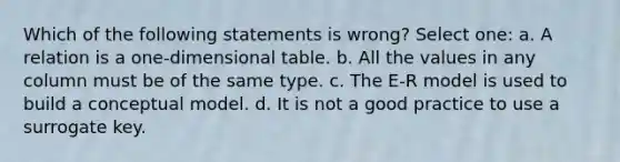 Which of the following statements is wrong? Select one: a. A relation is a one-dimensional table. b. All the values in any column must be of the same type. c. The E-R model is used to build a conceptual model. d. It is not a good practice to use a surrogate key.